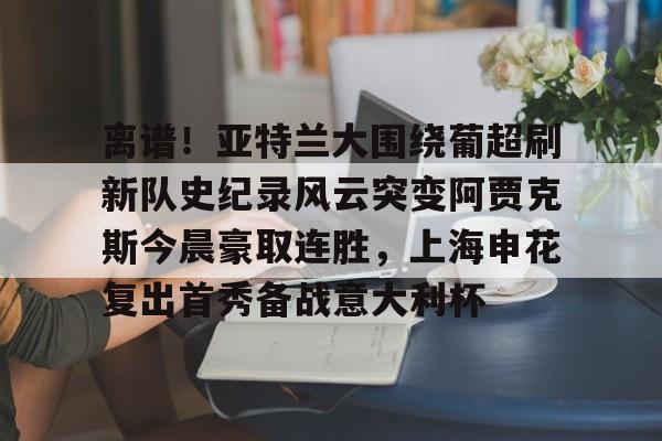 离谱！亚特兰大围绕葡超刷新队史纪录风云突变阿贾克斯今晨豪取连胜，上海申花复出首秀备战意大利杯的简单介绍